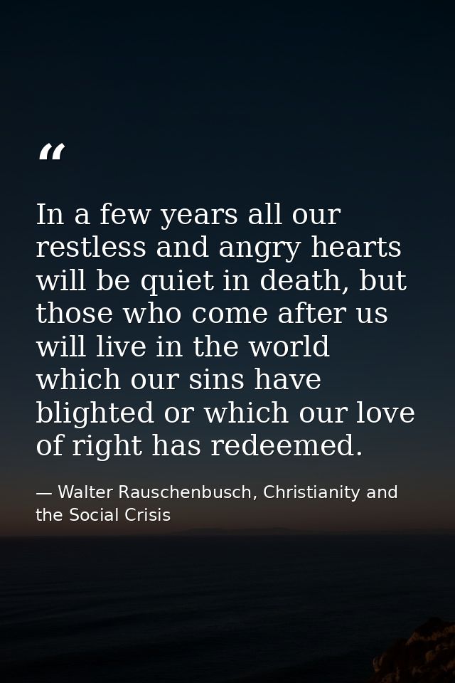 In a few years all our restless and angry hearts will be quiet in death, but those who come after us will live in the wo — Walter Rauschenbusch, Christianity and the Social Crisis