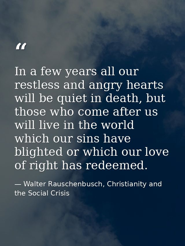 In a few years all our restless and angry hearts will be quiet in death, but those who come after us will live in the wo — Walter Rauschenbusch, Christianity and the Social Crisis