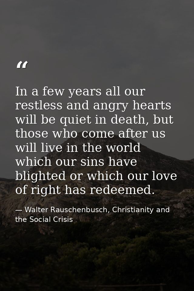 In a few years all our restless and angry hearts will be quiet in death, but those who come after us will live in the wo — Walter Rauschenbusch, Christianity and the Social Crisis
