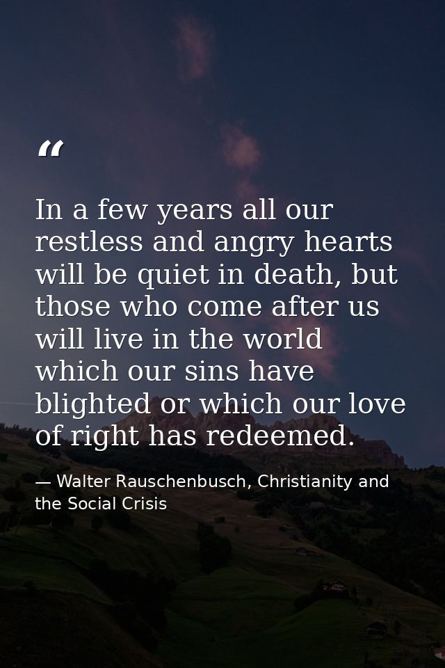 In a few years all our restless and angry hearts will be quiet in death, but those who come after us will live in the wo — Walter Rauschenbusch, Christianity and the Social Crisis
