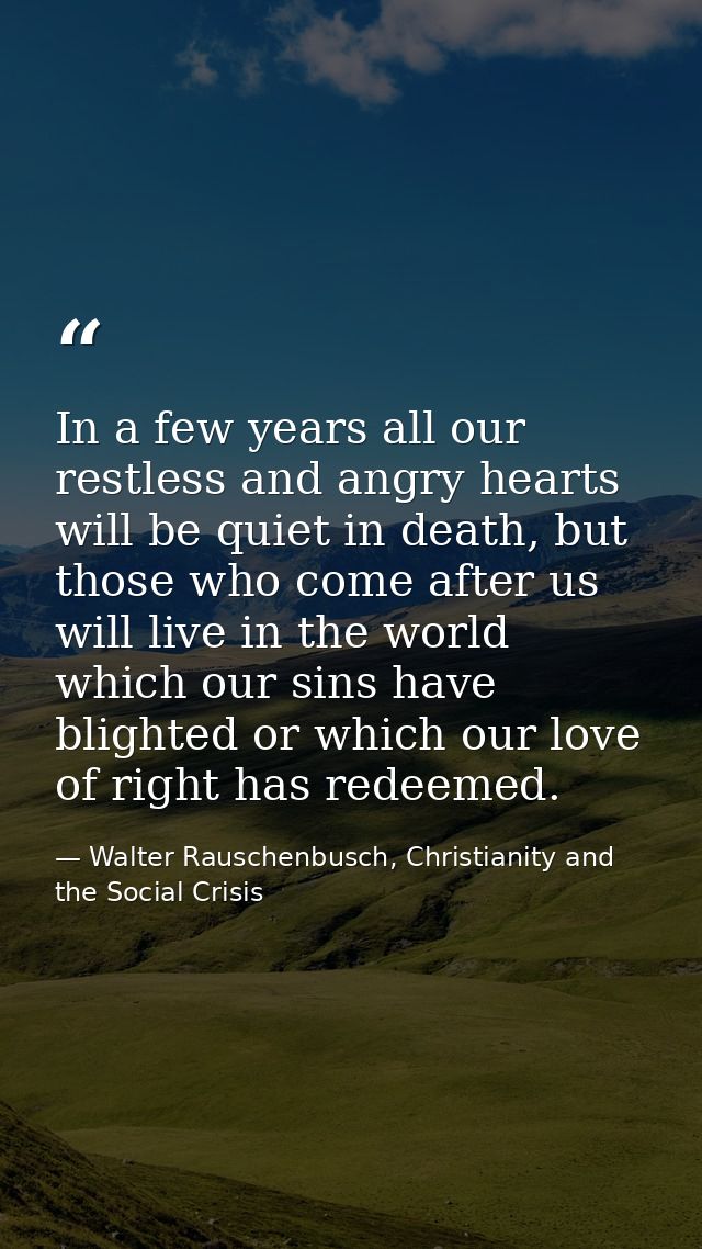 In a few years all our restless and angry hearts will be quiet in death, but those who come after us will live in the wo — Walter Rauschenbusch, Christianity and the Social Crisis