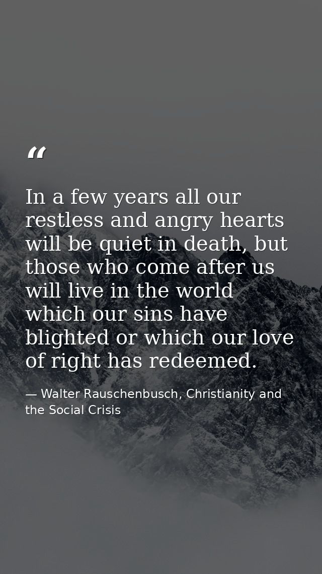 In a few years all our restless and angry hearts will be quiet in death, but those who come after us will live in the wo — Walter Rauschenbusch, Christianity and the Social Crisis