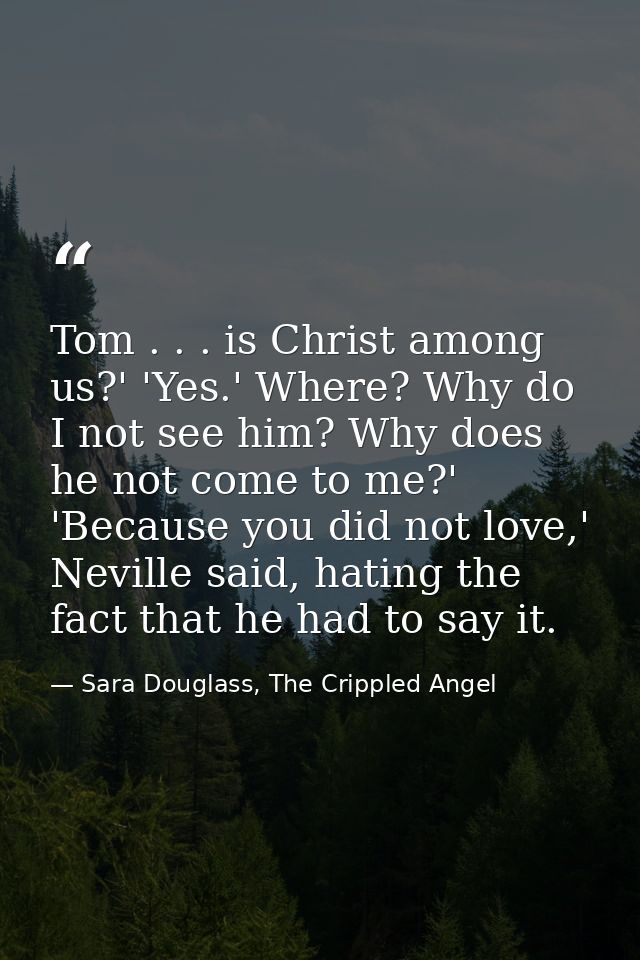 Tom . . . is Christ among us?' 'Yes.' Where? Why do I not see him? Why does he not come to me?' 'Because you did not lov — Sara Douglass, The Crippled Angel