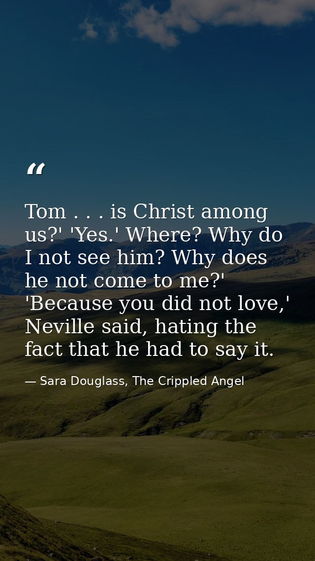 Tom . . . is Christ among us?' 'Yes.' Where? Why do I not see him? Why does he not come to me?' 'Because you did not lov — Sara Douglass, The Crippled Angel