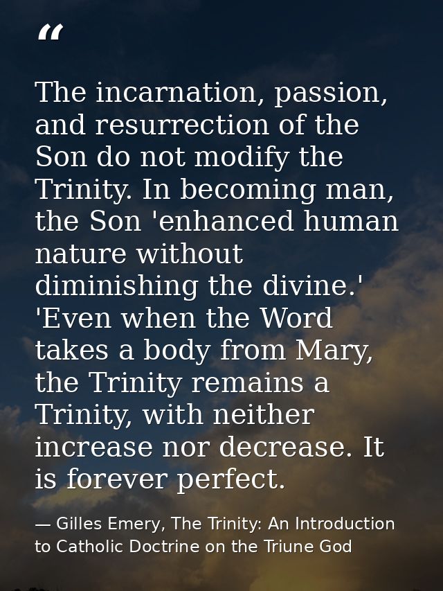 The incarnation, passion, and resurrection of the Son do not modify the Trinity. In becoming man, the Son 'enhanced huma — Gilles Emery, The Trinity: An Introduction to Catholic Doctrine on the Triune God