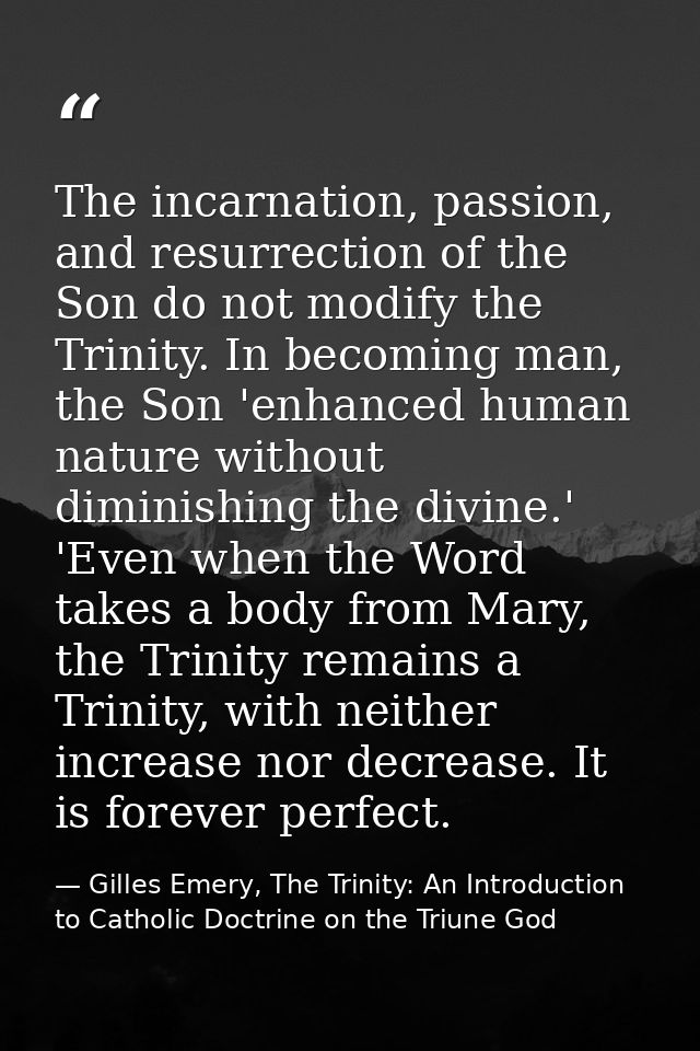 The incarnation, passion, and resurrection of the Son do not modify the Trinity. In becoming man, the Son 'enhanced huma — Gilles Emery, The Trinity: An Introduction to Catholic Doctrine on the Triune God