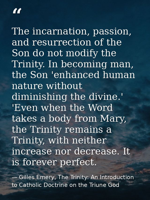The incarnation, passion, and resurrection of the Son do not modify the Trinity. In becoming man, the Son 'enhanced huma — Gilles Emery, The Trinity: An Introduction to Catholic Doctrine on the Triune God
