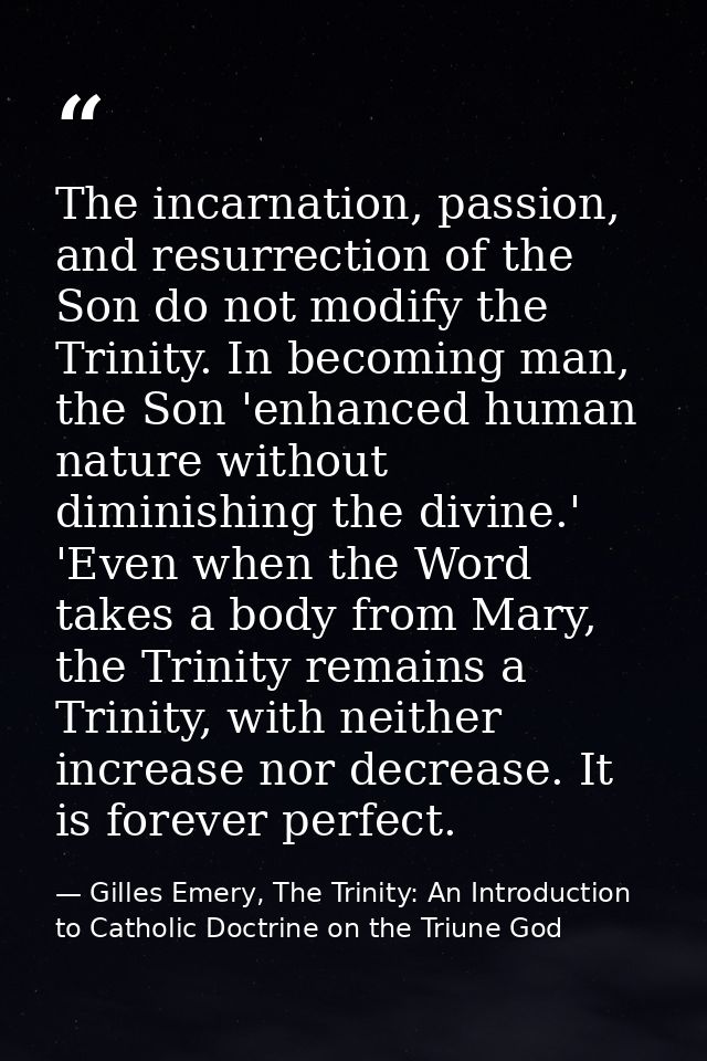 The incarnation, passion, and resurrection of the Son do not modify the Trinity. In becoming man, the Son 'enhanced huma — Gilles Emery, The Trinity: An Introduction to Catholic Doctrine on the Triune God