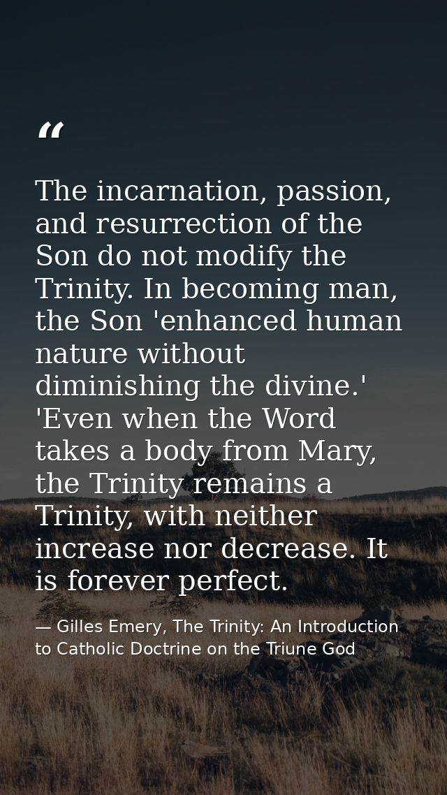 The incarnation, passion, and resurrection of the Son do not modify the Trinity. In becoming man, the Son 'enhanced huma — Gilles Emery, The Trinity: An Introduction to Catholic Doctrine on the Triune God