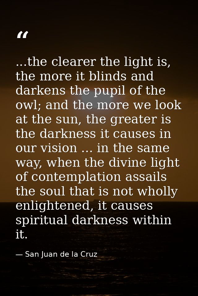 ...the clearer the light is, the more it blinds and darkens the pupil of the owl; and the more we look at the sun, the g — San Juan de la Cruz