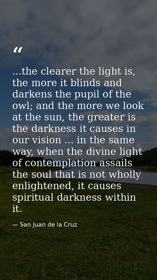 ...the clearer the light is, the more it blinds and darkens the pupil of the owl; and the more we look at the sun, the g — San Juan de la Cruz