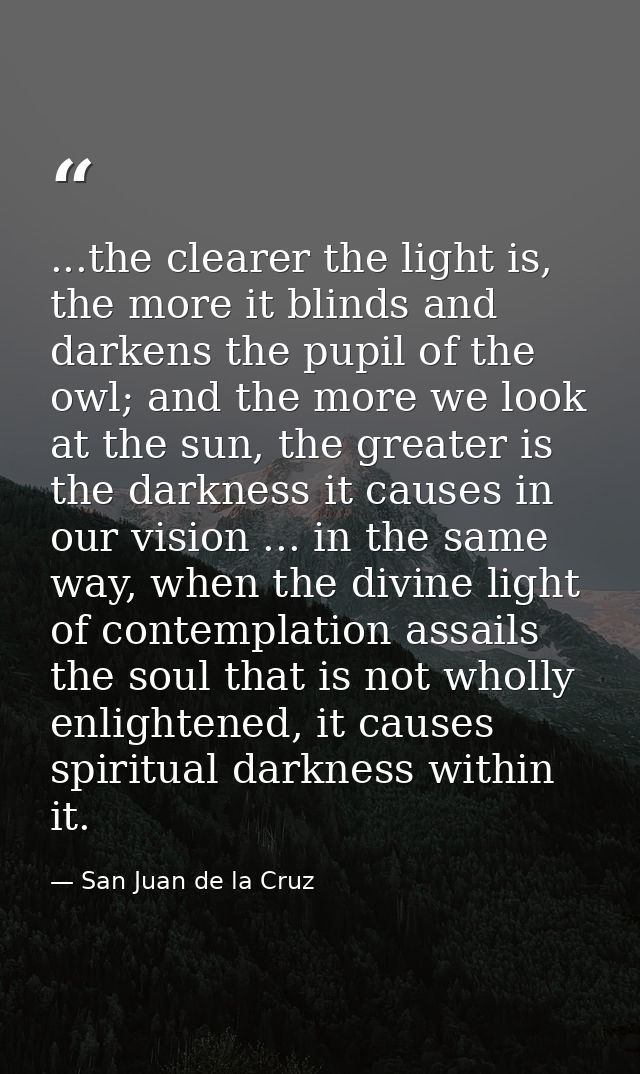 ...the clearer the light is, the more it blinds and darkens the pupil of the owl; and the more we look at the sun, the g — San Juan de la Cruz