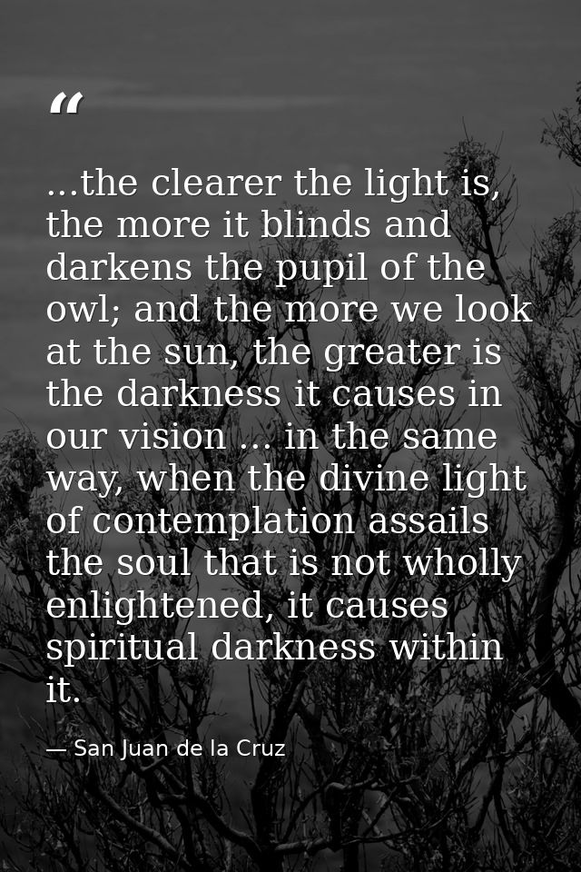 ...the clearer the light is, the more it blinds and darkens the pupil of the owl; and the more we look at the sun, the g — San Juan de la Cruz