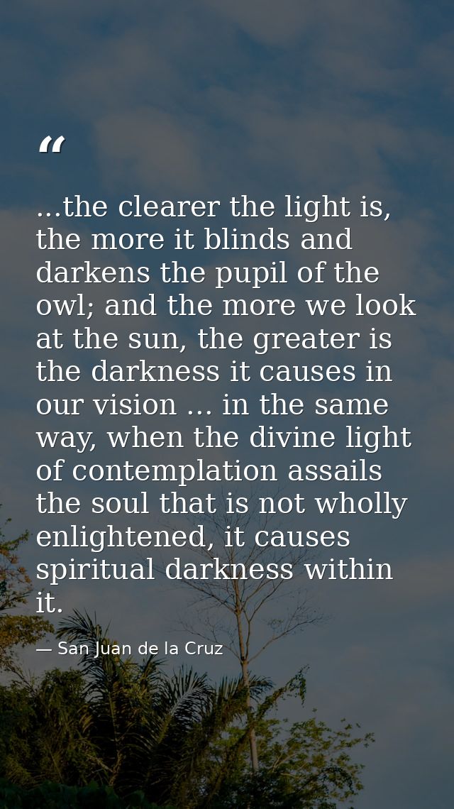 ...the clearer the light is, the more it blinds and darkens the pupil of the owl; and the more we look at the sun, the g — San Juan de la Cruz