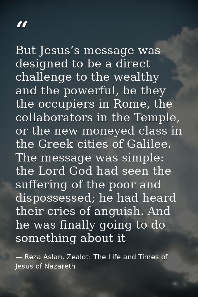 But Jesus’s message was designed to be a direct challenge to the wealthy and the powerful, be they the occupiers in Rome — Reza Aslan, Zealot: The Life and Times of Jesus of Nazareth