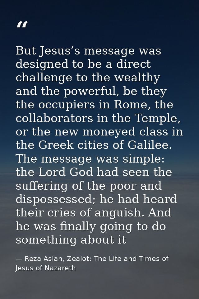 But Jesus’s message was designed to be a direct challenge to the wealthy and the powerful, be they the occupiers in Rome — Reza Aslan, Zealot: The Life and Times of Jesus of Nazareth