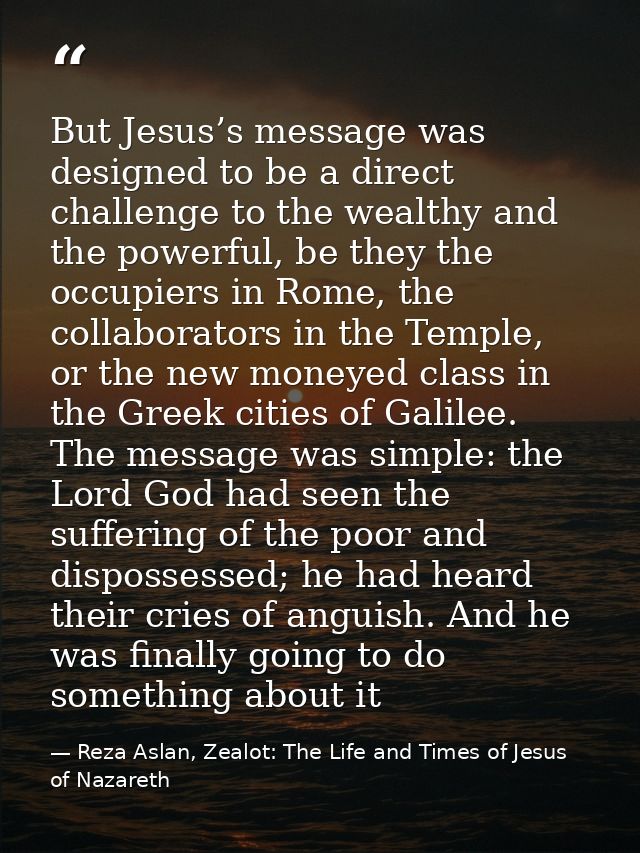 But Jesus’s message was designed to be a direct challenge to the wealthy and the powerful, be they the occupiers in Rome — Reza Aslan, Zealot: The Life and Times of Jesus of Nazareth
