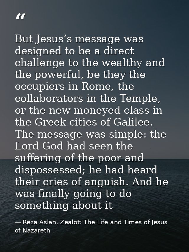 But Jesus’s message was designed to be a direct challenge to the wealthy and the powerful, be they the occupiers in Rome — Reza Aslan, Zealot: The Life and Times of Jesus of Nazareth