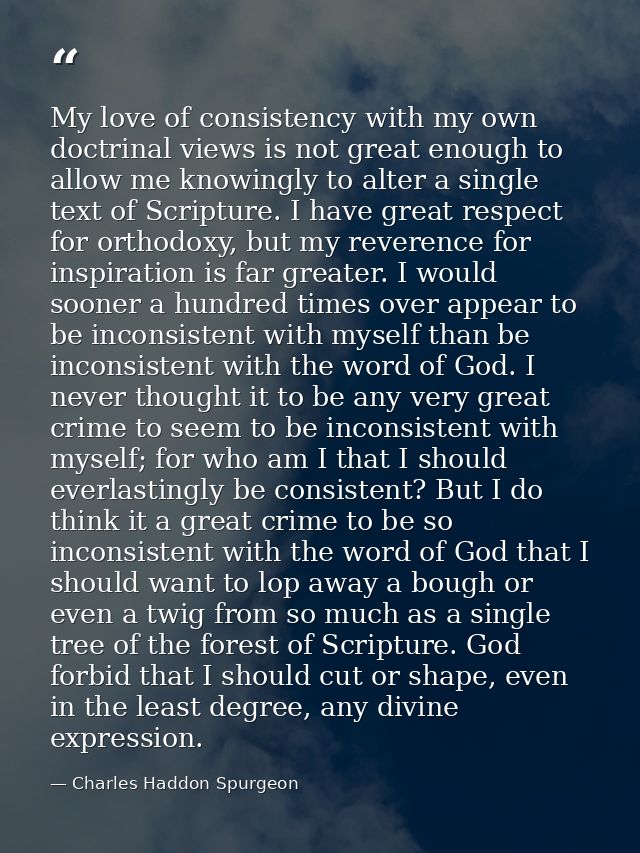 My love of consistency with my own doctrinal views is not great enough to allow me knowingly to alter a single text of S — Charles Haddon Spurgeon