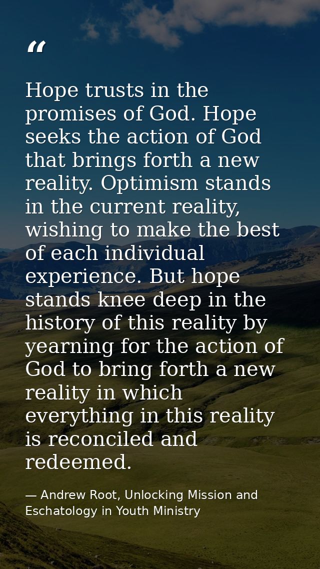 Hope trusts in the promises of God. Hope seeks the action of God that brings forth a new reality. Optimism stands in the — Andrew Root, Unlocking Mission and Eschatology in Youth Ministry