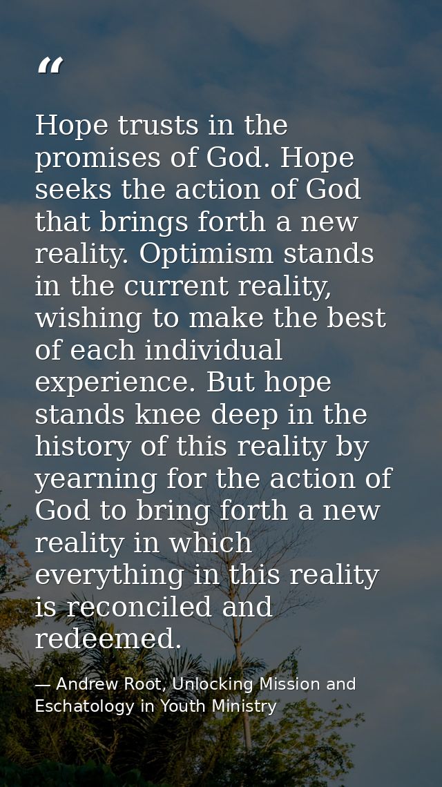 Hope trusts in the promises of God. Hope seeks the action of God that brings forth a new reality. Optimism stands in the — Andrew Root, Unlocking Mission and Eschatology in Youth Ministry