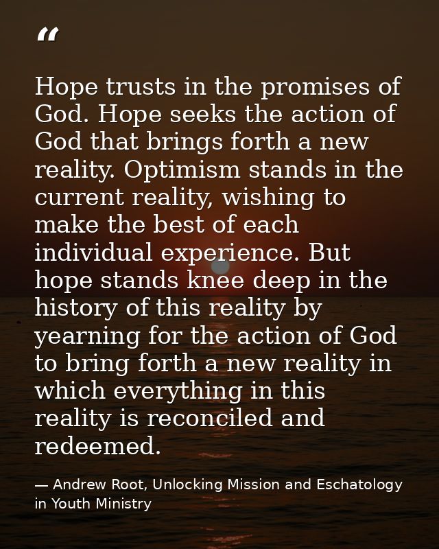 Hope trusts in the promises of God. Hope seeks the action of God that brings forth a new reality. Optimism stands in the — Andrew Root, Unlocking Mission and Eschatology in Youth Ministry