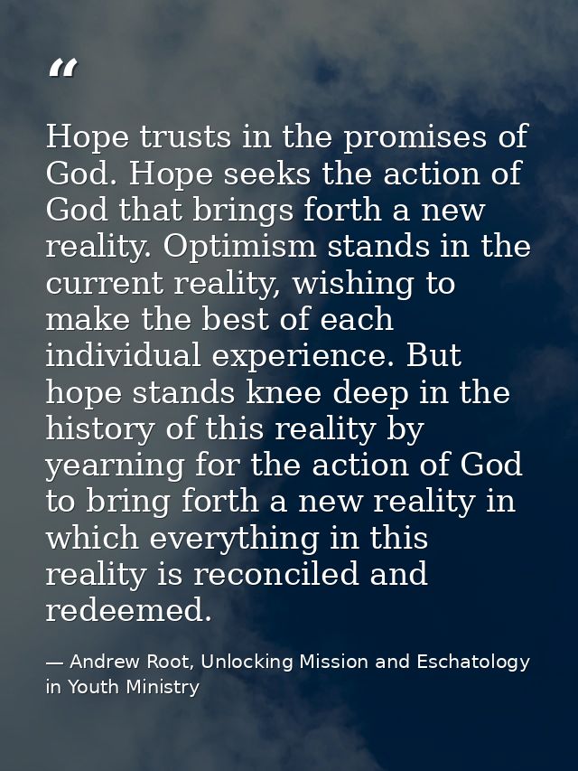 Hope trusts in the promises of God. Hope seeks the action of God that brings forth a new reality. Optimism stands in the — Andrew Root, Unlocking Mission and Eschatology in Youth Ministry