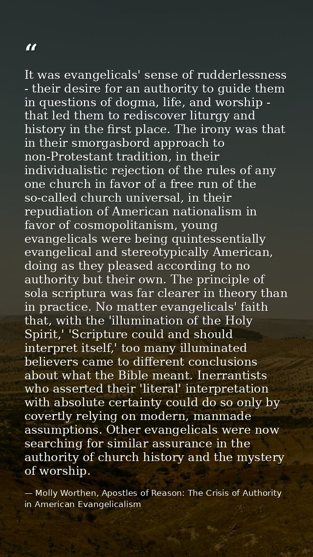It was evangelicals' sense of rudderlessness - their desire for an authority to guide them in questions of dogma, life,  — Molly Worthen, Apostles of Reason: The Crisis of Authority in American Evangelicalism