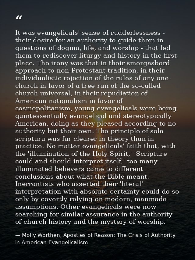 It was evangelicals' sense of rudderlessness - their desire for an authority to guide them in questions of dogma, life,  — Molly Worthen, Apostles of Reason: The Crisis of Authority in American Evangelicalism
