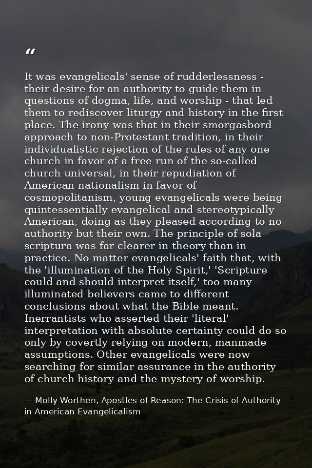It was evangelicals' sense of rudderlessness - their desire for an authority to guide them in questions of dogma, life,  — Molly Worthen, Apostles of Reason: The Crisis of Authority in American Evangelicalism