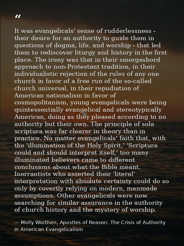 It was evangelicals' sense of rudderlessness - their desire for an authority to guide them in questions of dogma, life,  — Molly Worthen, Apostles of Reason: The Crisis of Authority in American Evangelicalism