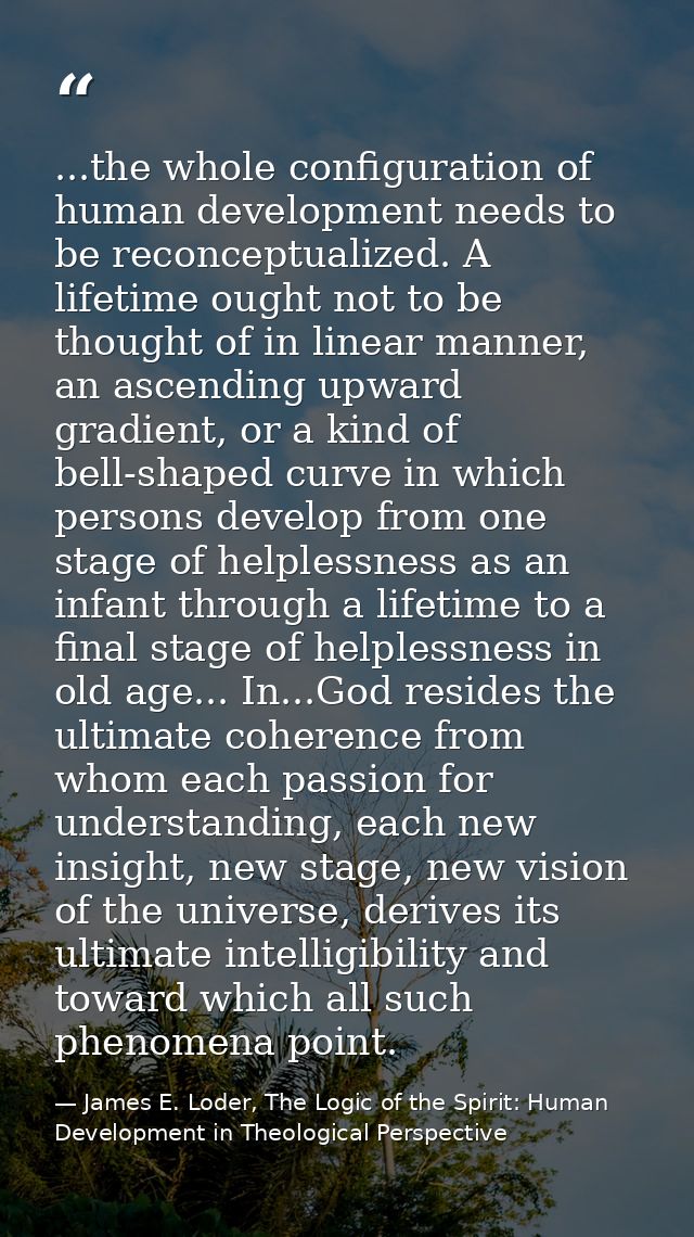 ...the whole configuration of human development needs to be reconceptualized. A lifetime ought not to be thought of in l — James E. Loder, The Logic of the Spirit: Human Development in Theological Perspective