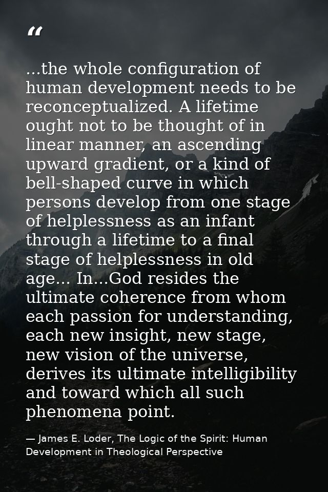 ...the whole configuration of human development needs to be reconceptualized. A lifetime ought not to be thought of in l — James E. Loder, The Logic of the Spirit: Human Development in Theological Perspective