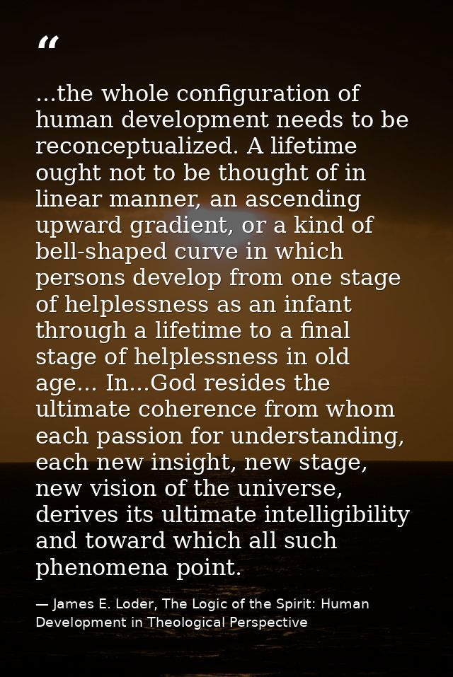 ...the whole configuration of human development needs to be reconceptualized. A lifetime ought not to be thought of in l — James E. Loder, The Logic of the Spirit: Human Development in Theological Perspective