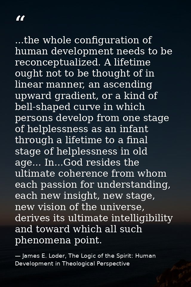 ...the whole configuration of human development needs to be reconceptualized. A lifetime ought not to be thought of in l — James E. Loder, The Logic of the Spirit: Human Development in Theological Perspective