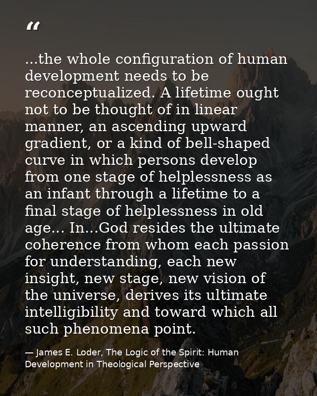 ...the whole configuration of human development needs to be reconceptualized. A lifetime ought not to be thought of in l — James E. Loder, The Logic of the Spirit: Human Development in Theological Perspective