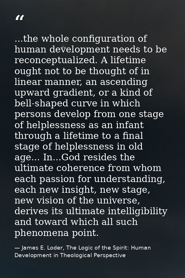 ...the whole configuration of human development needs to be reconceptualized. A lifetime ought not to be thought of in l — James E. Loder, The Logic of the Spirit: Human Development in Theological Perspective