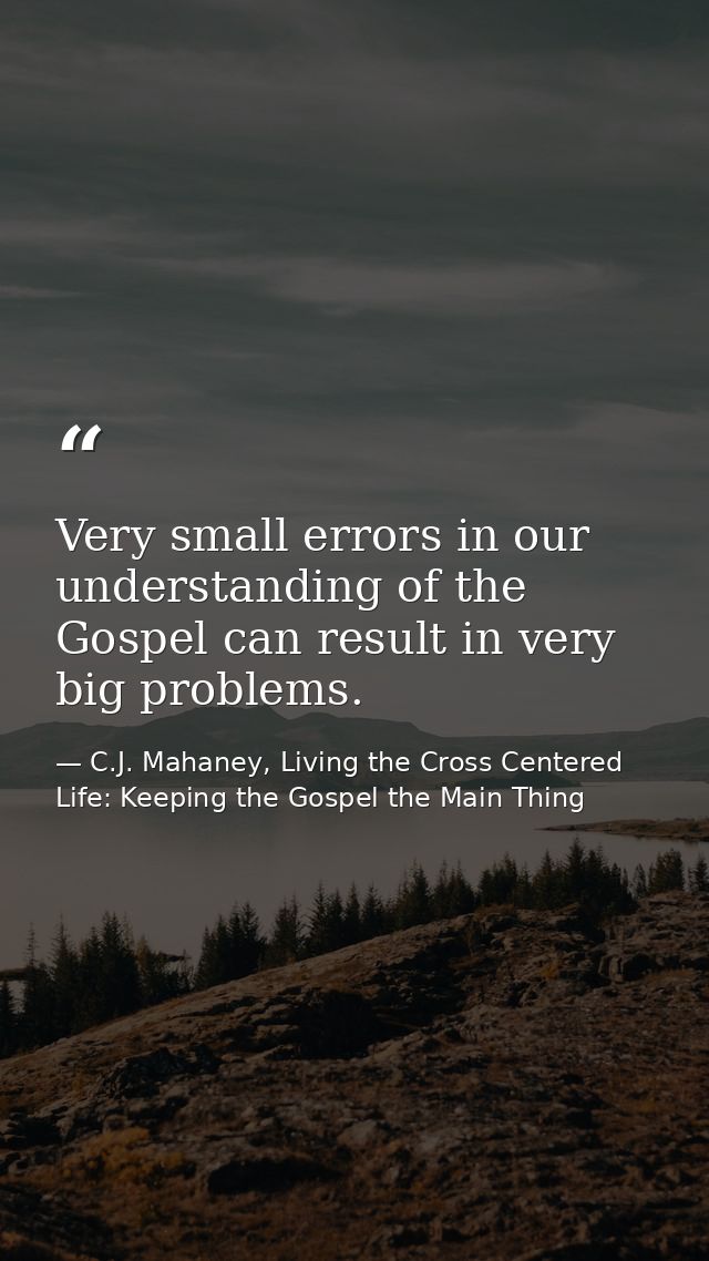 Very small errors in our understanding of the Gospel can result in very big problems. — C.J. Mahaney, Living the Cross Centered Life: Keeping the Gospel the Main Thing