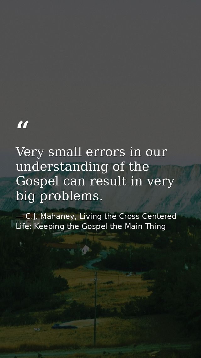Very small errors in our understanding of the Gospel can result in very big problems. — C.J. Mahaney, Living the Cross Centered Life: Keeping the Gospel the Main Thing