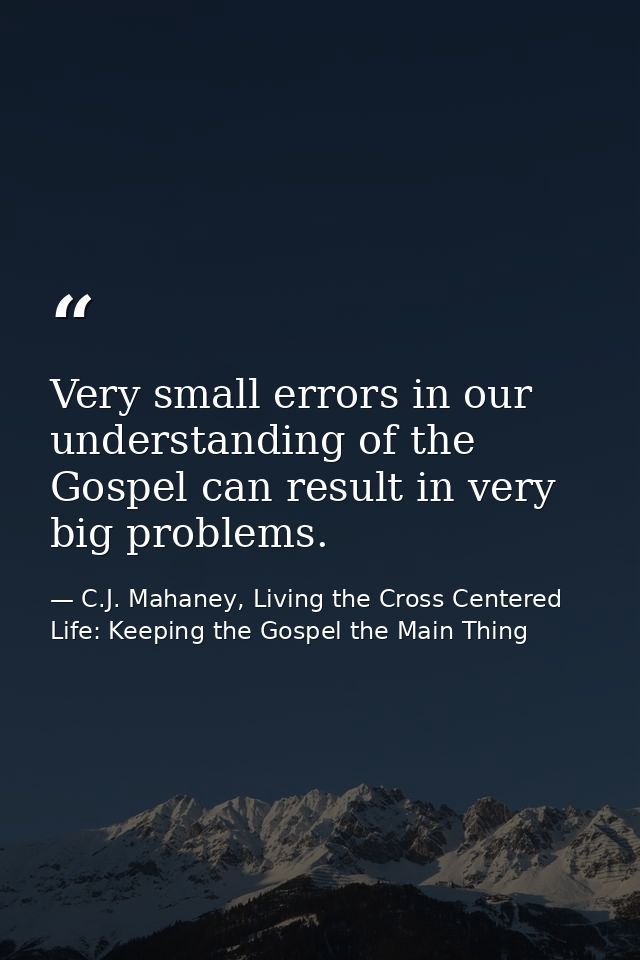 Very small errors in our understanding of the Gospel can result in very big problems. — C.J. Mahaney, Living the Cross Centered Life: Keeping the Gospel the Main Thing