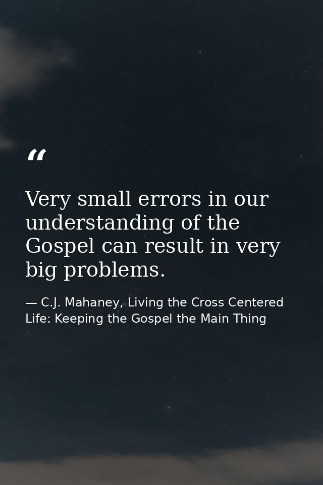 Very small errors in our understanding of the Gospel can result in very big problems. — C.J. Mahaney, Living the Cross Centered Life: Keeping the Gospel the Main Thing