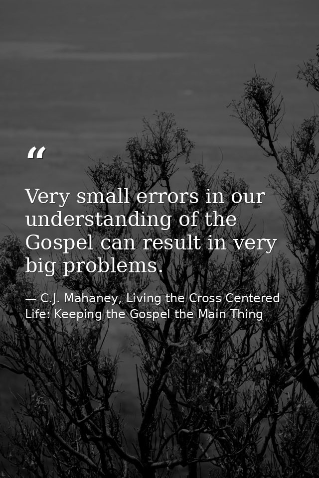 Very small errors in our understanding of the Gospel can result in very big problems. — C.J. Mahaney, Living the Cross Centered Life: Keeping the Gospel the Main Thing