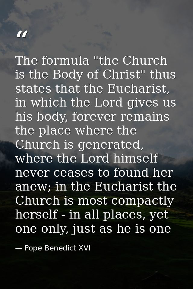 The formula "the Church is the Body of Christ" thus states that the Eucharist, in which the Lord gives us his body, fore — Pope Benedict XVI