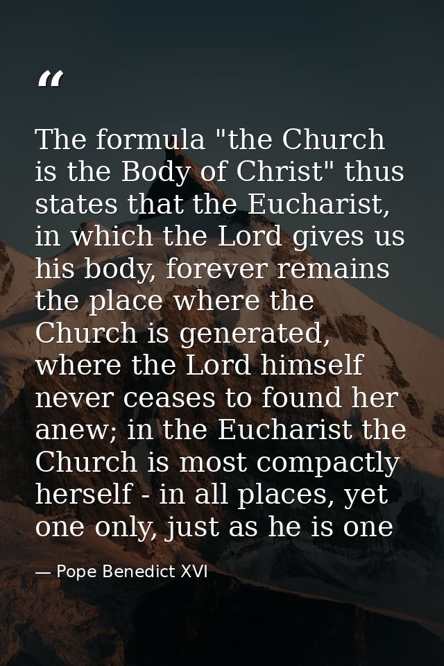 The formula "the Church is the Body of Christ" thus states that the Eucharist, in which the Lord gives us his body, fore — Pope Benedict XVI