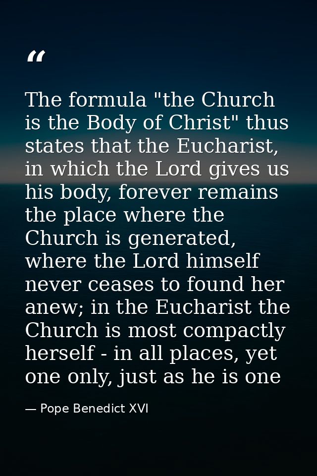 The formula "the Church is the Body of Christ" thus states that the Eucharist, in which the Lord gives us his body, fore — Pope Benedict XVI