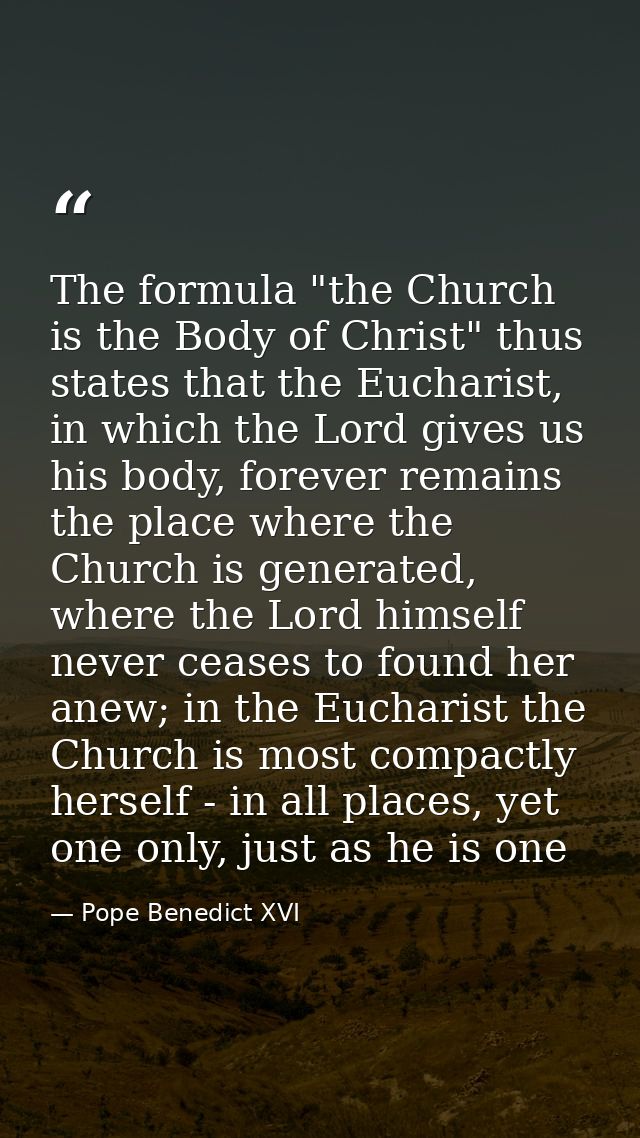 The formula "the Church is the Body of Christ" thus states that the Eucharist, in which the Lord gives us his body, fore — Pope Benedict XVI
