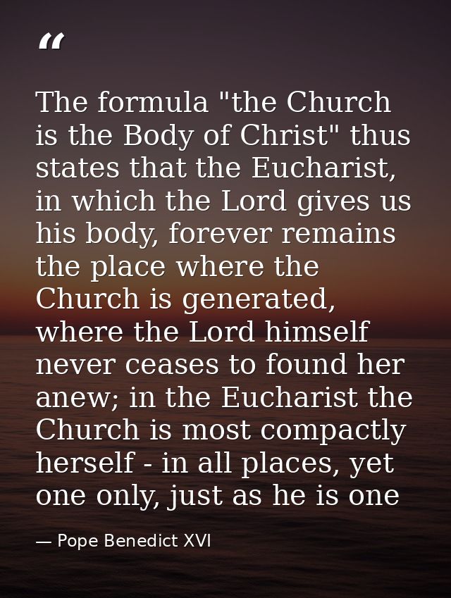 The formula "the Church is the Body of Christ" thus states that the Eucharist, in which the Lord gives us his body, fore — Pope Benedict XVI