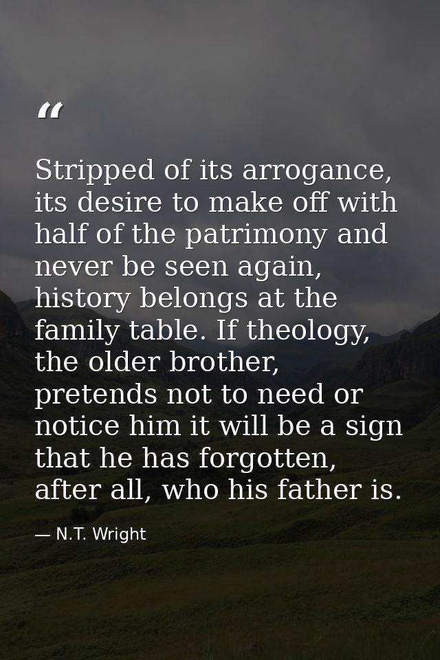 Stripped of its arrogance, its desire to make off with half of the patrimony and never be seen again, history belongs at — N.T. Wright
