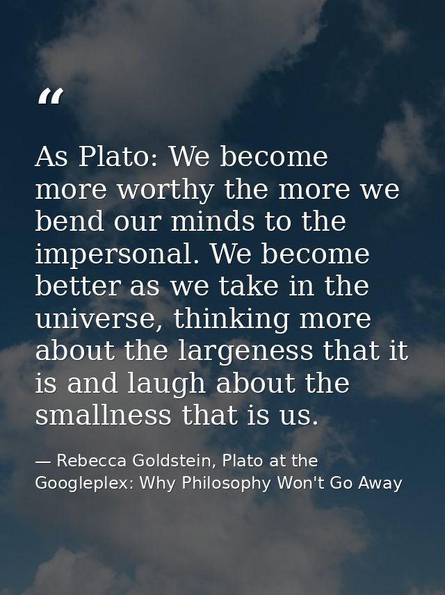 As Plato: We become more worthy the more we bend our minds to the impersonal. We become better as we take in the univers — Rebecca Goldstein, Plato at the Googleplex: Why Philosophy Won't Go Away