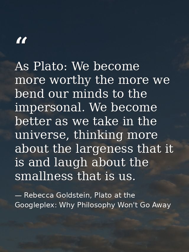 As Plato: We become more worthy the more we bend our minds to the impersonal. We become better as we take in the univers — Rebecca Goldstein, Plato at the Googleplex: Why Philosophy Won't Go Away